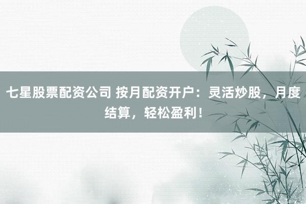 七星股票配资公司 按月配资开户：灵活炒股，月度结算，轻松盈利！