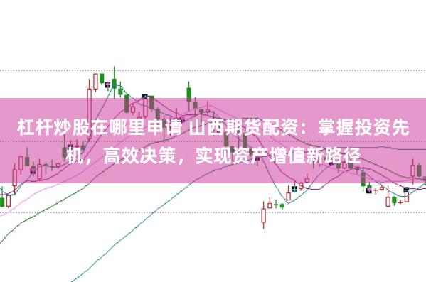 杠杆炒股在哪里申请 山西期货配资：掌握投资先机，高效决策，实现资产增值新路径
