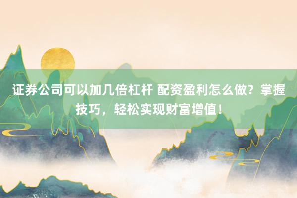证券公司可以加几倍杠杆 配资盈利怎么做？掌握技巧，轻松实现财富增值！