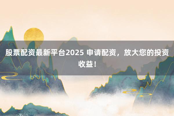 股票配资最新平台2025 申请配资，放大您的投资收益！