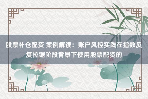 股票补仓配资 案例解读：账户风控实践在指数反复拉锯阶段背景下使用股票配资的